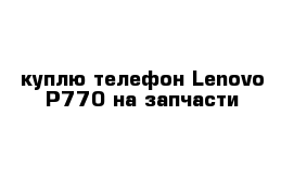 куплю телефон Lenovo P770 на запчасти